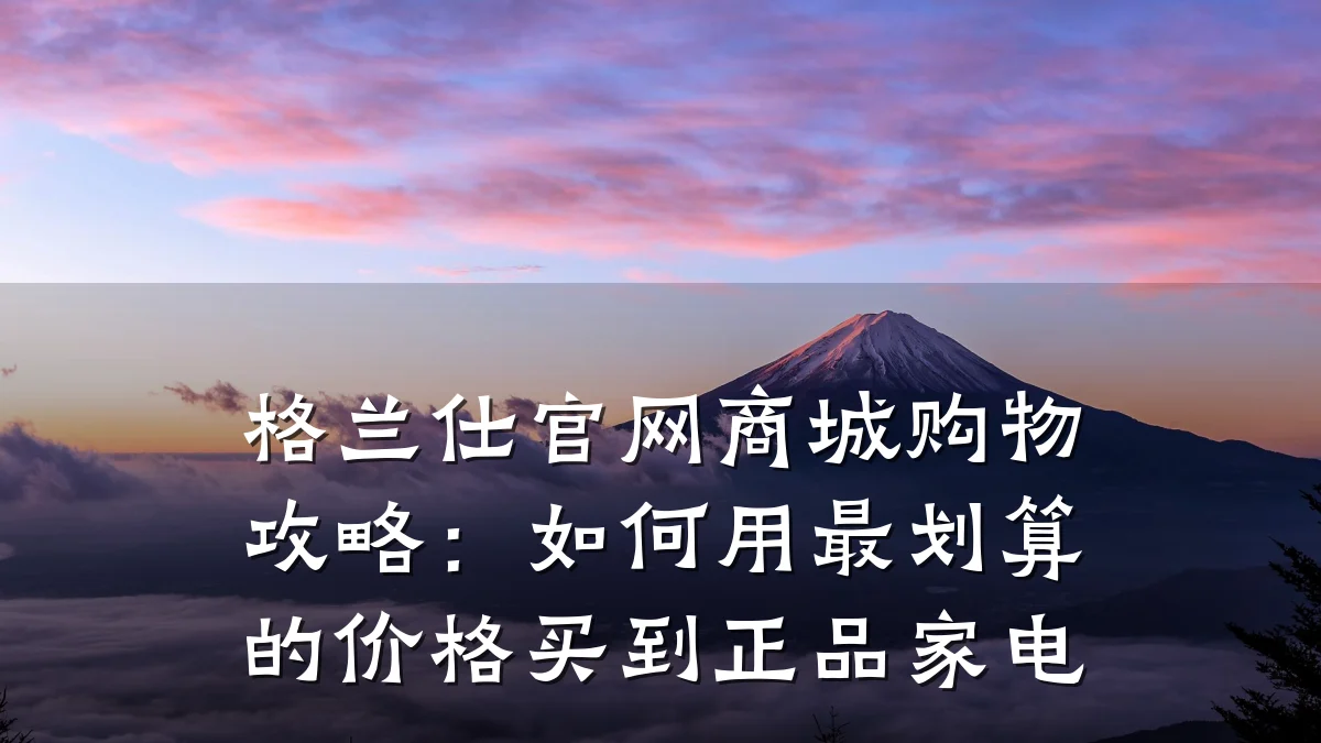 格兰仕官网商城购物攻略:如何用最划算的价格买到正品家电