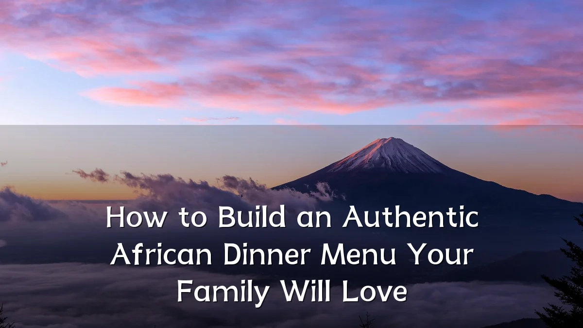 How to Build an Authentic African Dinner Menu Your Family Will Love